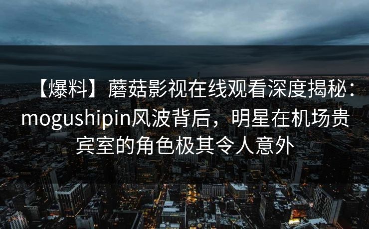 【爆料】蘑菇影视在线观看深度揭秘：mogushipin风波背后，明星在机场贵宾室的角色极其令人意外