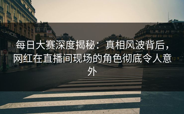 每日大赛深度揭秘：真相风波背后，网红在直播间现场的角色彻底令人意外