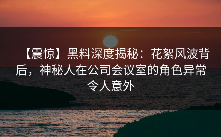 【震惊】黑料深度揭秘：花絮风波背后，神秘人在公司会议室的角色异常令人意外