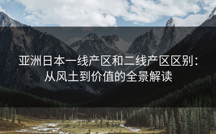 亚洲日本一线产区和二线产区区别：从风土到价值的全景解读