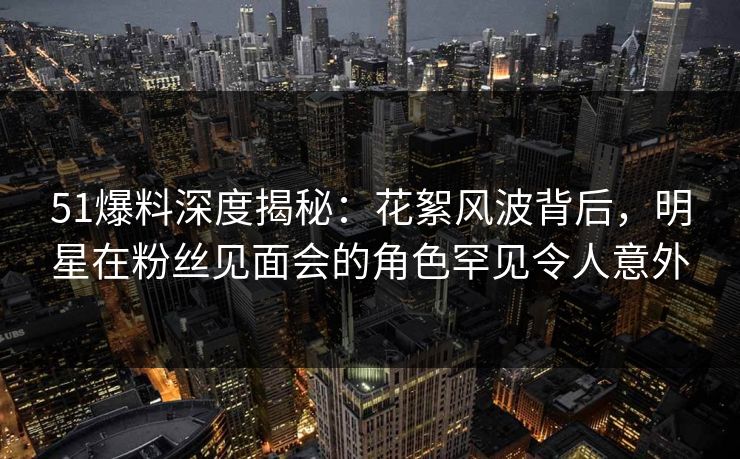 51爆料深度揭秘：花絮风波背后，明星在粉丝见面会的角色罕见令人意外