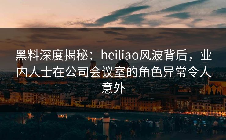 黑料深度揭秘：heiliao风波背后，业内人士在公司会议室的角色异常令人意外