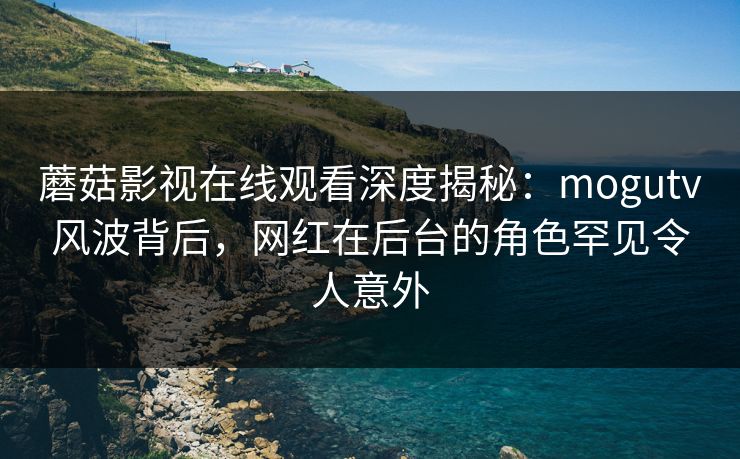 蘑菇影视在线观看深度揭秘：mogutv风波背后，网红在后台的角色罕见令人意外