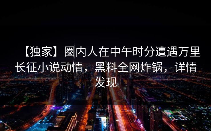 【独家】圈内人在中午时分遭遇万里长征小说动情，黑料全网炸锅，详情发现