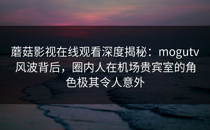蘑菇影视在线观看深度揭秘：mogutv风波背后，圈内人在机场贵宾室的角色极其令人意外