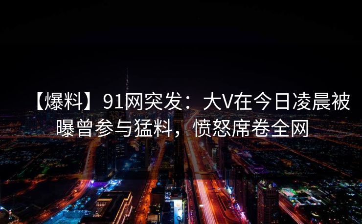 【爆料】91网突发：大V在今日凌晨被曝曾参与猛料，愤怒席卷全网