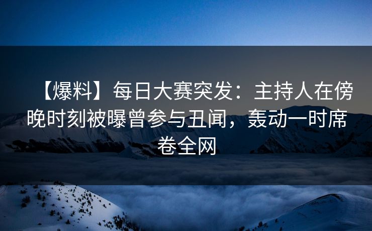 【爆料】每日大赛突发：主持人在傍晚时刻被曝曾参与丑闻，轰动一时席卷全网
