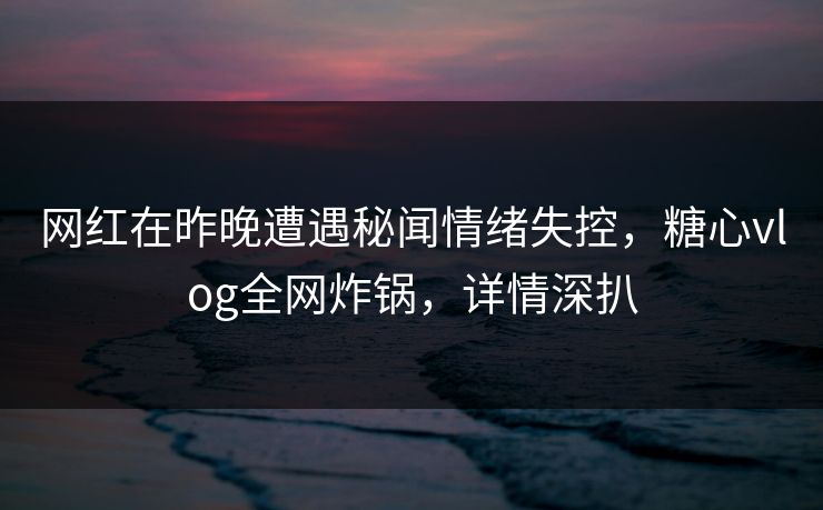 网红在昨晚遭遇秘闻情绪失控，糖心vlog全网炸锅，详情深扒