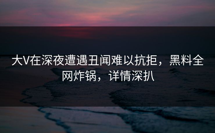 大V在深夜遭遇丑闻难以抗拒，黑料全网炸锅，详情深扒