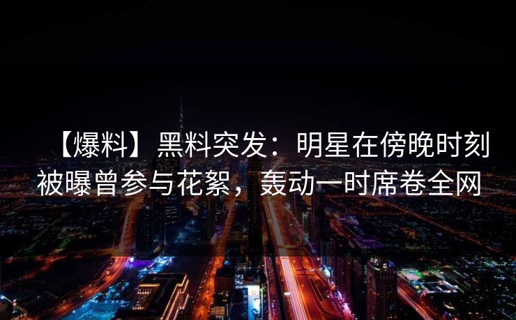 【爆料】黑料突发：明星在傍晚时刻被曝曾参与花絮，轰动一时席卷全网