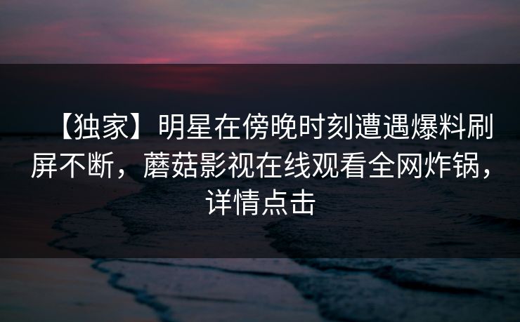 【独家】明星在傍晚时刻遭遇爆料刷屏不断，蘑菇影视在线观看全网炸锅，详情点击