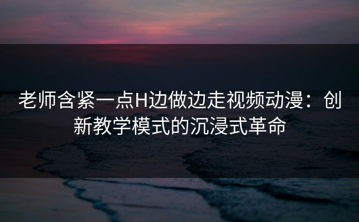 老师含紧一点H边做边走视频动漫：创新教学模式的沉浸式革命