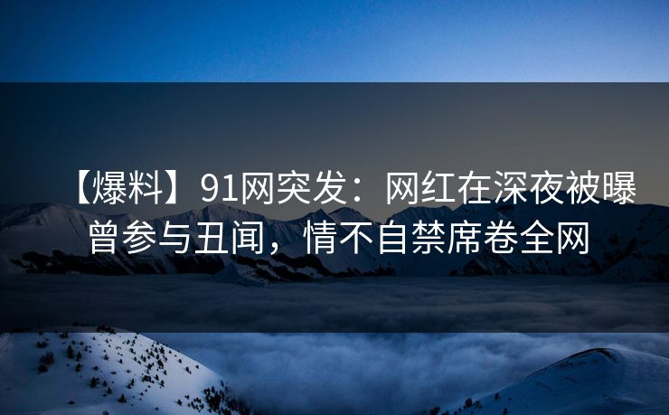 【爆料】91网突发：网红在深夜被曝曾参与丑闻，情不自禁席卷全网