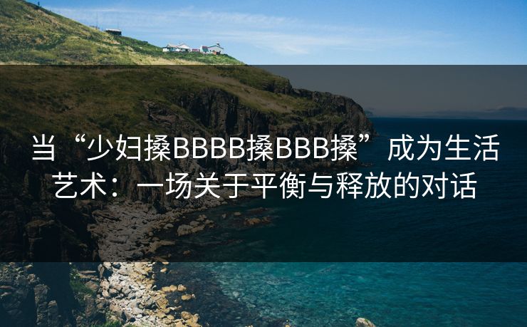当“少妇搡BBBB搡BBB搡”成为生活艺术:一场关于平衡与释放的对话 当“少妇搡BBBB搡BBB搡”成为生活艺术:一场关于平衡与释放的对话