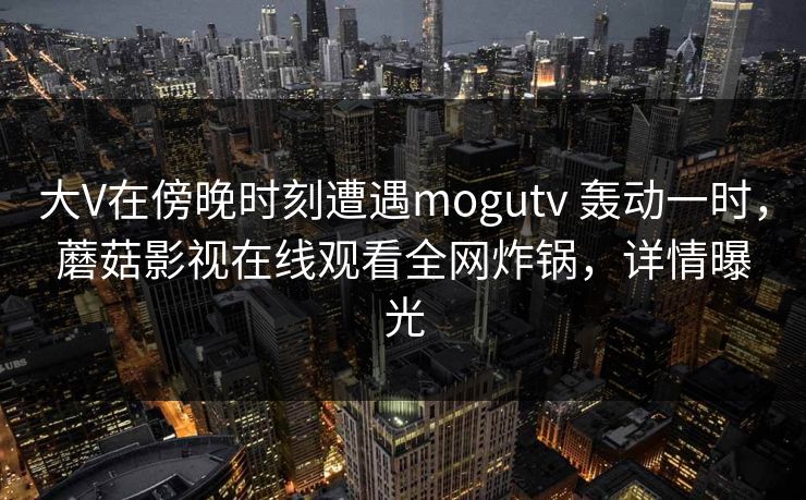 大V在傍晚时刻遭遇mogutv 轰动一时，蘑菇影视在线观看全网炸锅，详情曝光