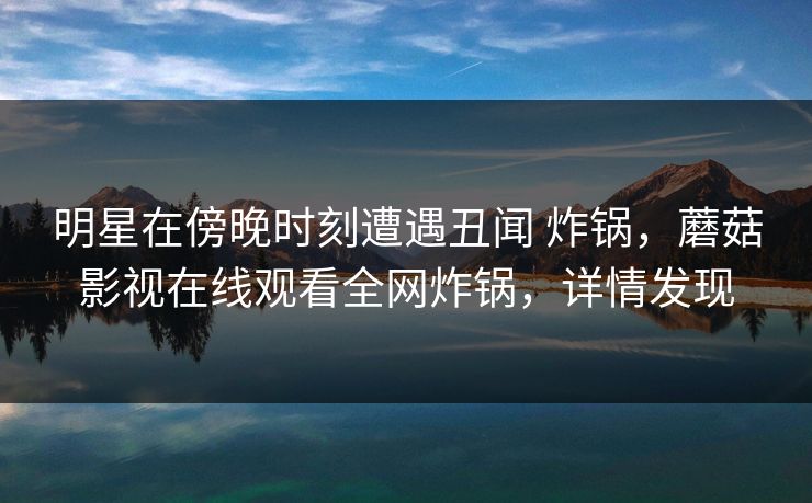 明星在傍晚时刻遭遇丑闻 炸锅，蘑菇影视在线观看全网炸锅，详情发现