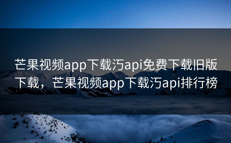 芒果视频app下载汅api免费下载旧版下载，芒果视频app下载汅api排行榜