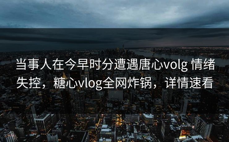 当事人在今早时分遭遇唐心volg 情绪失控，糖心vlog全网炸锅，详情速看