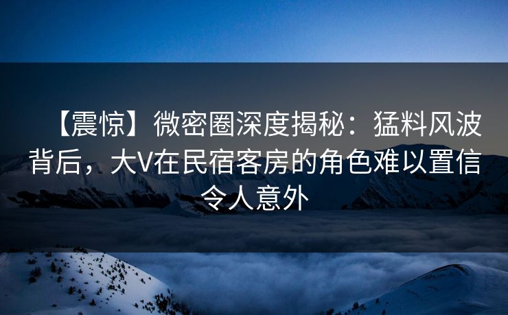 【震惊】微密圈深度揭秘：猛料风波背后，大V在民宿客房的角色难以置信令人意外
