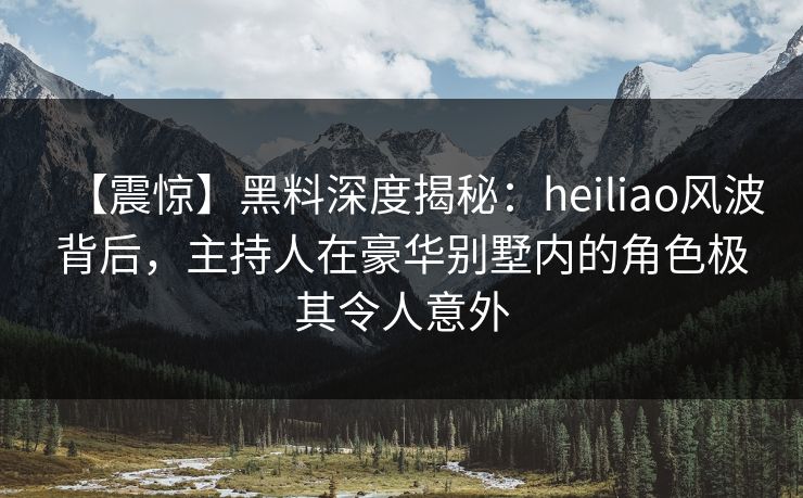 【震惊】黑料深度揭秘：heiliao风波背后，主持人在豪华别墅内的角色极其令人意外