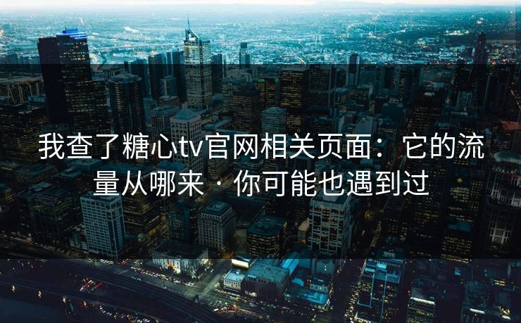 我查了糖心tv官网相关页面：它的流量从哪来 · 你可能也遇到过
