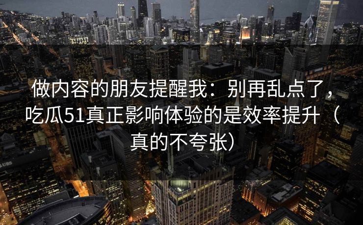 做内容的朋友提醒我：别再乱点了，吃瓜51真正影响体验的是效率提升（真的不夸张）