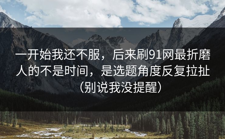 一开始我还不服，后来刷91网最折磨人的不是时间，是选题角度反复拉扯（别说我没提醒）