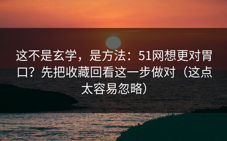 这不是玄学，是方法：51网想更对胃口？先把收藏回看这一步做对（这点太容易忽略）