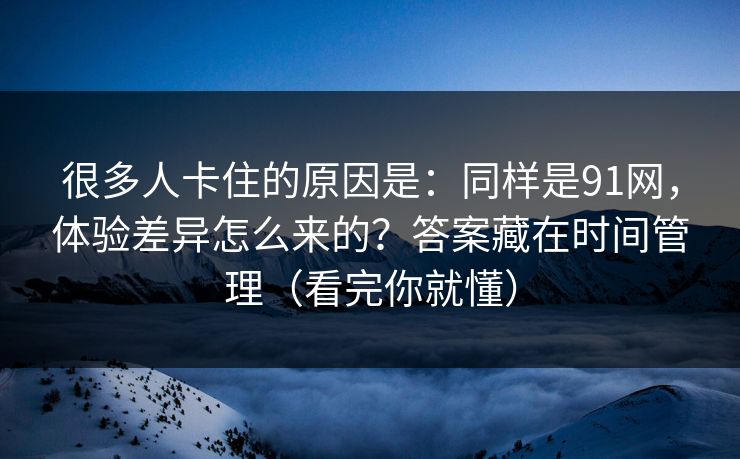 很多人卡住的原因是：同样是91网，体验差异怎么来的？答案藏在时间管理（看完你就懂）
