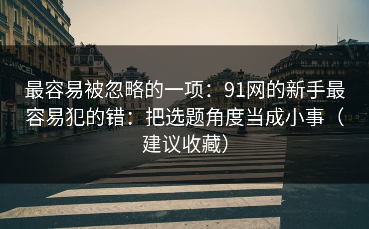 最容易被忽略的一项：91网的新手最容易犯的错：把选题角度当成小事（建议收藏）