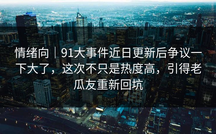情绪向｜91大事件近日更新后争议一下大了，这次不只是热度高，引得老瓜友重新回坑
